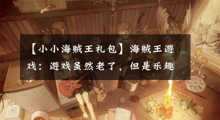 【小小海贼王礼包】海贼王游戏:游戏虽然老了,但是乐趣还是有的,值得体验。