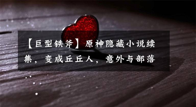 【巨型铁斧】原神隐藏小说续集，变成丘丘人，意外与部落首领对决