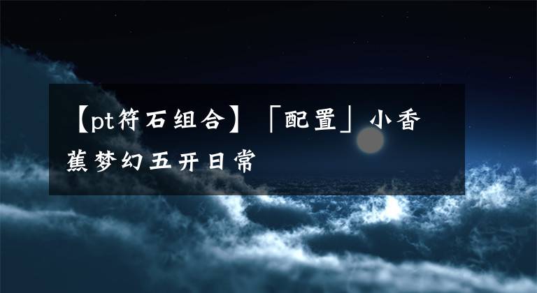 【pt符石组合】「配置」小香蕉梦幻五开日常