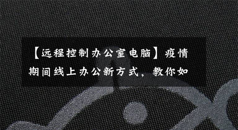 【远程控制办公室电脑】疫情期间线上办公新方式，教你如何足不出户远程控制办公室电脑