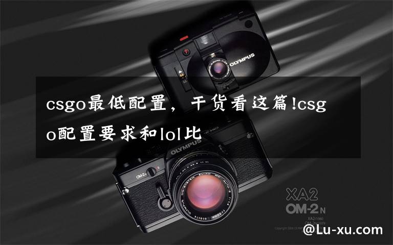 csgo最低配置，干货看这篇!csgo配置要求和lol比