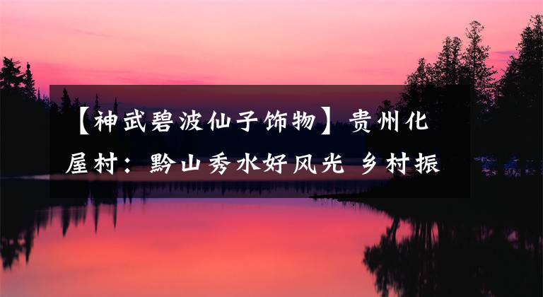 【神武碧波仙子饰物】贵州化屋村：黔山秀水好风光 乡村振兴路更广