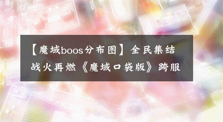 【魔域boos分布图】全民集结 战火再燃《魔域口袋版》跨服BOSS玩法抢先曝光