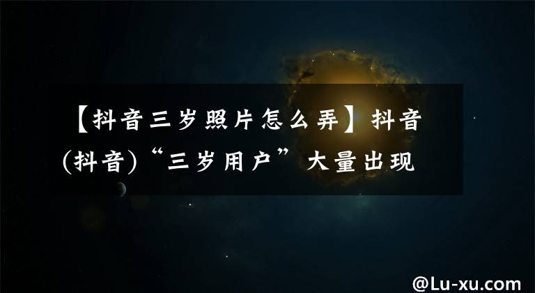 【抖音三岁照片怎么弄】抖音(抖音)“三岁用户”大量出现，马化腾在李彦宏全部归还。