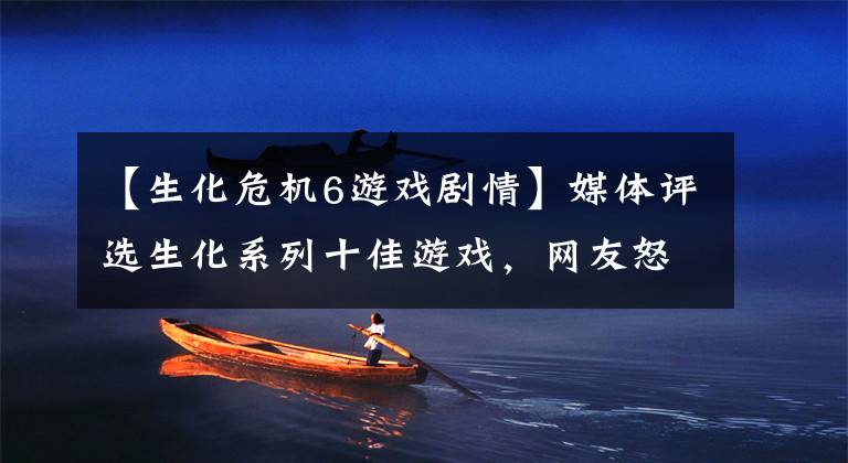 【生化危机6游戏剧情】媒体评选生化系列十佳游戏，网友怒了：凭啥没有《生化危机6》？