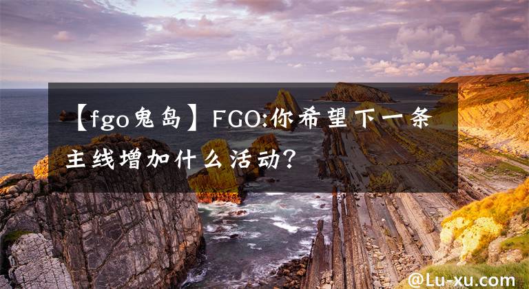 【fgo鬼岛】FGO:你希望下一条主线增加什么活动?