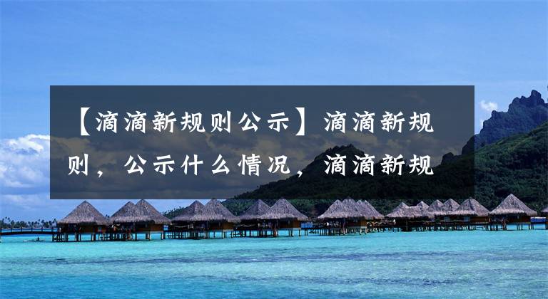 【滴滴新规则公示】滴滴新规则,公示什么情况,滴滴新规则,有什么内容?