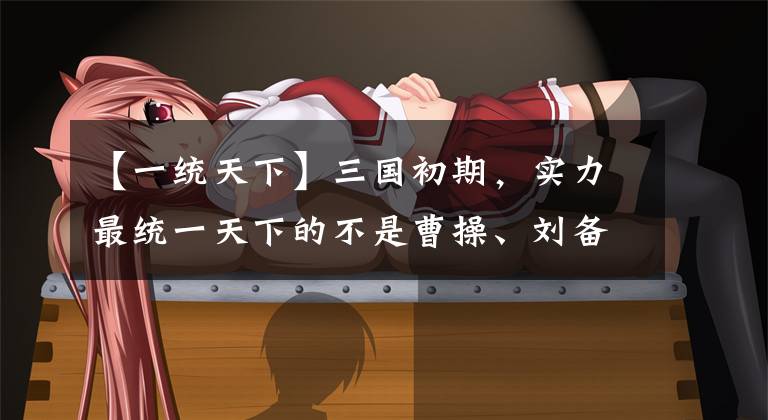 【一统天下】三国初期,实力最统一天下的不是曹操、刘备,而是两个菜鸟兄弟。