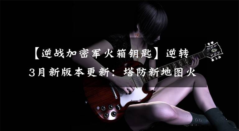 【逆战加密军火箱钥匙】逆转3月新版本更新：塔防新地图火的深渊英雄难度图文介绍