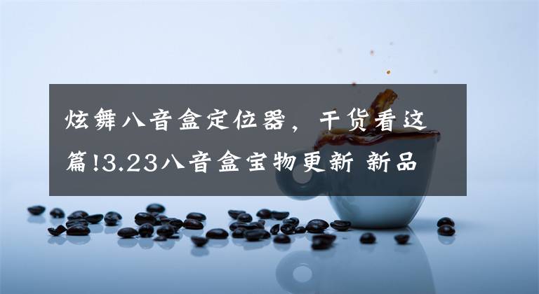 炫舞八音盒定位器,干货看这篇!3.23八音盒宝物更新 新品非卖等你