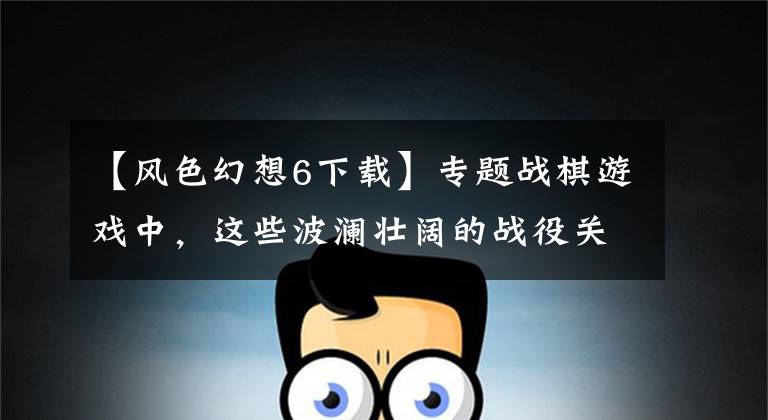 【风色幻想6下载】专题战棋游戏中，这些波澜壮阔的战役关卡，至今仍令人回味无穷