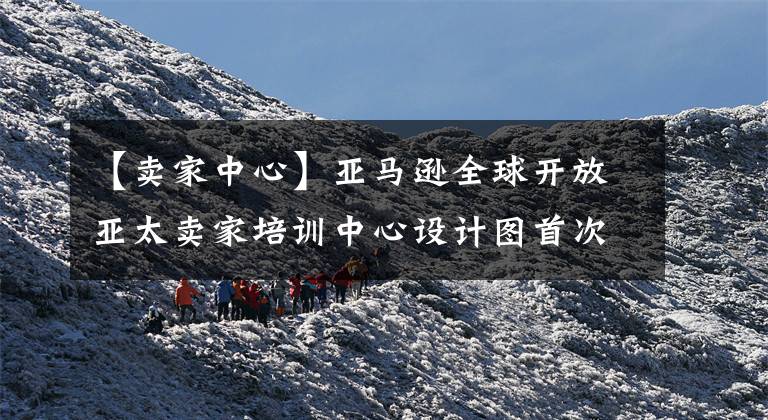 【卖家中心】亚马逊全球开放亚太卖家培训中心设计图首次公开