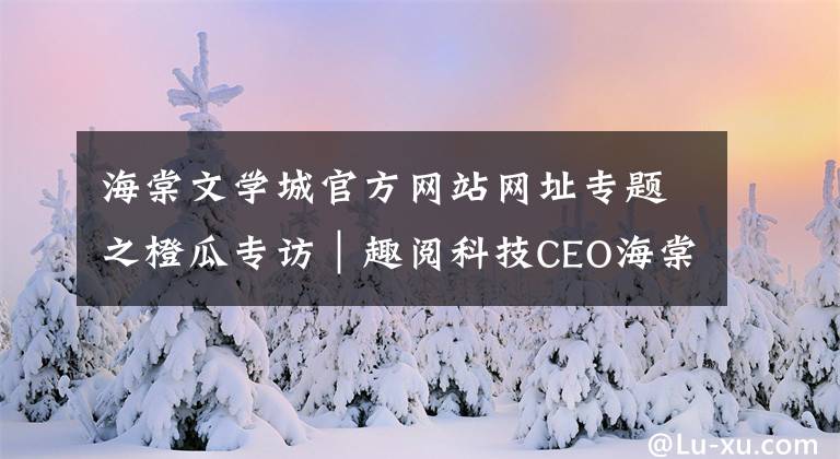 海棠文学城官方网站网址专题之橙瓜专访|趣阅科技CEO海棠:选择比努力重要,但努力不可或缺