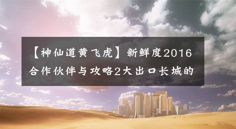 【神仙道黄飞虎】新鲜度2016合作伙伴与攻略2大出口长城的比较。