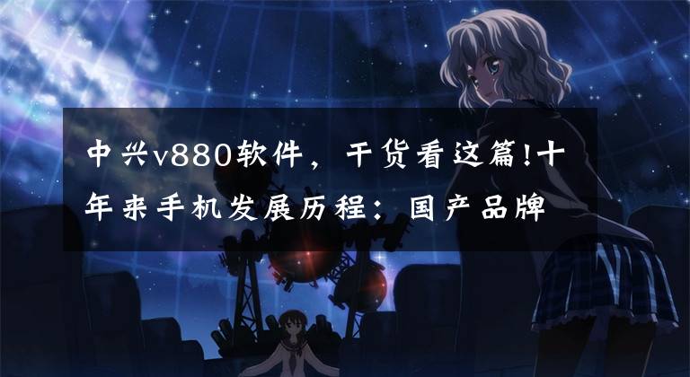 中兴v880软件，干货看这篇!十年来手机发展历程：国产品牌走向全球
