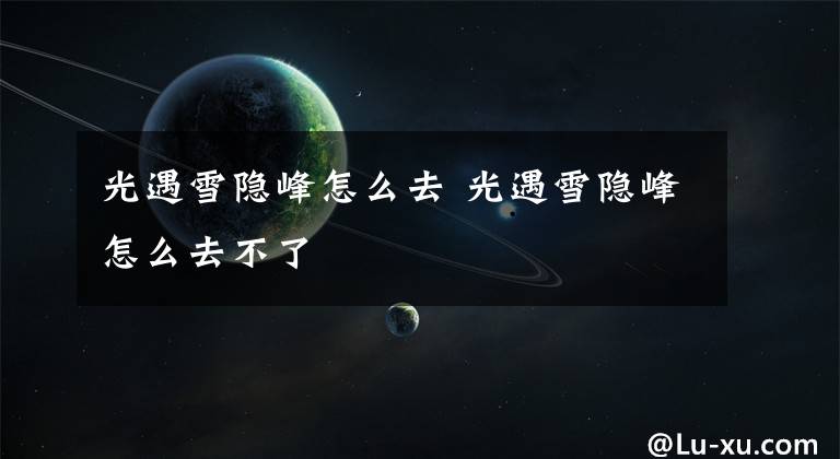 光遇雪隐峰怎么去 光遇雪隐峰怎么去不了