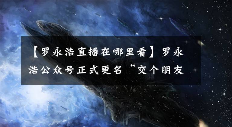 【罗永浩直播在哪里看】罗永浩公众号正式更名“交个朋友直播间”