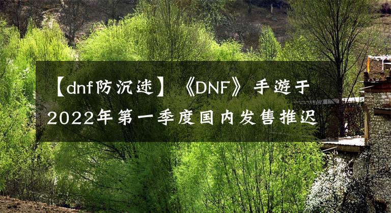 【dnf防沉迷】《DNF》手游于2022年第一季度国内发售推迟到了防毒