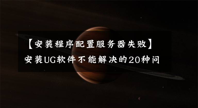 【安装程序配置服务器失败】安装UG软件不能解决的20种问题解决方法摘要,十有八九遇到过。