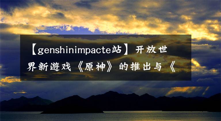 【genshinimpacte站】开放世界新游戏《原神》的推出与《荒野之息》相同