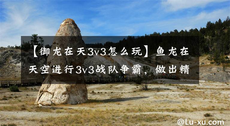 【御龙在天3v3怎么玩】鱼龙在天空进行3v3战队争霸，做出精彩的图形解说。