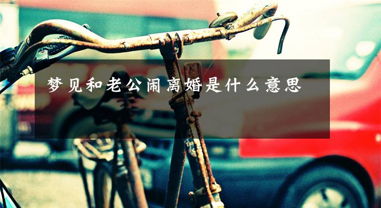 梦见和老公闹离婚是什么意思