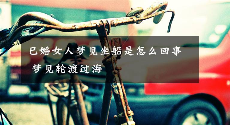 已婚女人梦见坐船是怎么回事 梦见轮渡过海