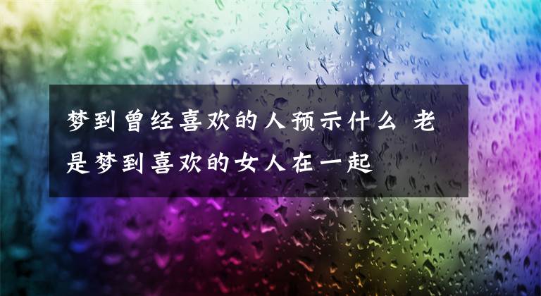 梦到曾经喜欢的人预示什么 老是梦到喜欢的女人在一起