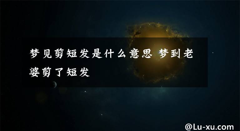 梦见剪短发是什么意思 梦到老婆剪了短发