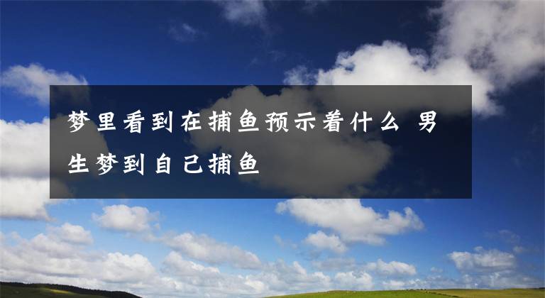 梦里看到在捕鱼预示着什么 男生梦到自己捕鱼