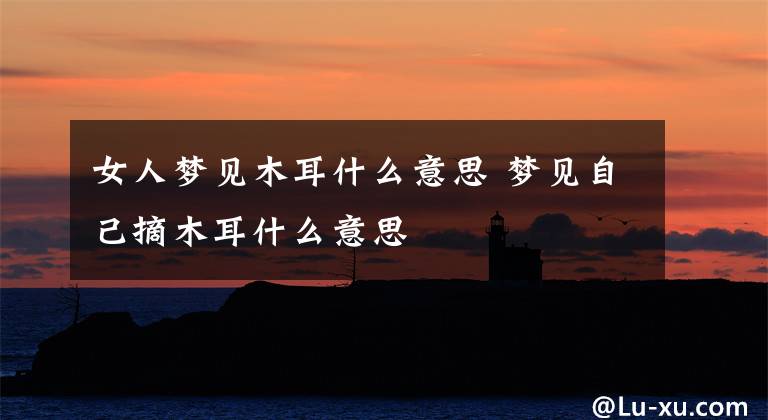 女人梦见木耳什么意思 梦见自己摘木耳什么意思