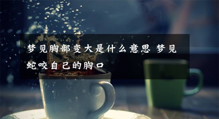 梦见胸部变大是什么意思 梦见蛇咬自己的胸口