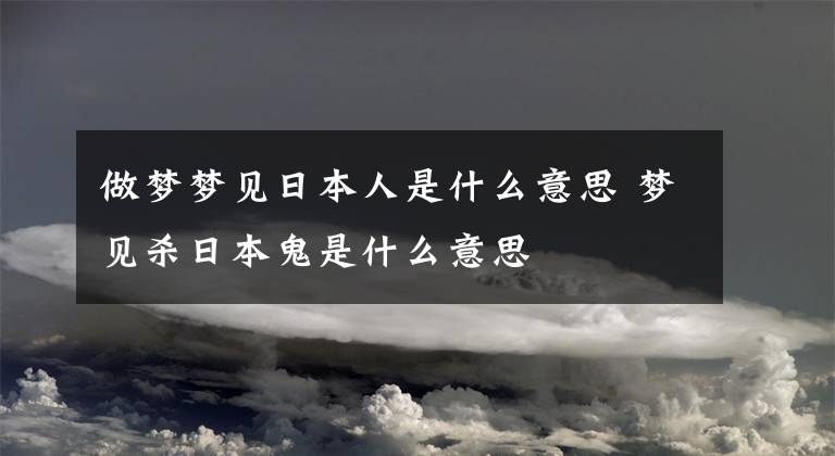 做梦梦见日本人是什么意思 梦见杀日本鬼是什么意思