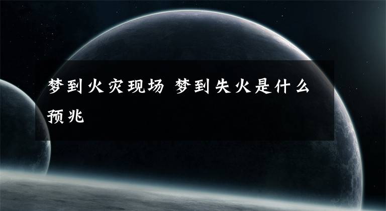 梦到火灾现场 梦到失火是什么预兆