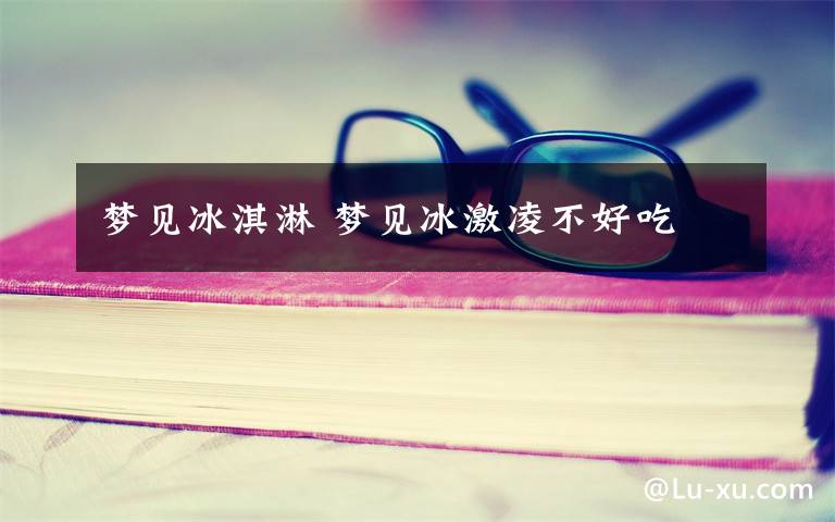 梦见冰淇淋 梦见冰激凌不好吃