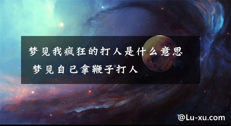 梦见我疯狂的打人是什么意思 梦见自己拿鞭子打人