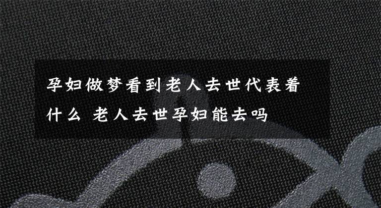 孕妇做梦看到老人去世代表着什么 老人去世孕妇能去吗