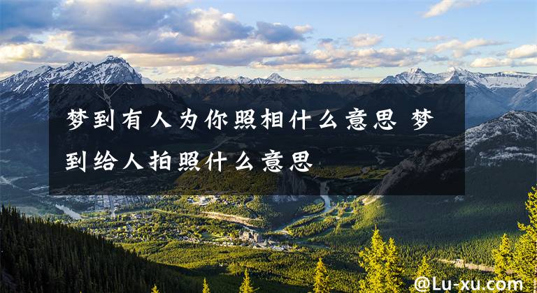 梦到有人为你照相什么意思 梦到给人拍照什么意思