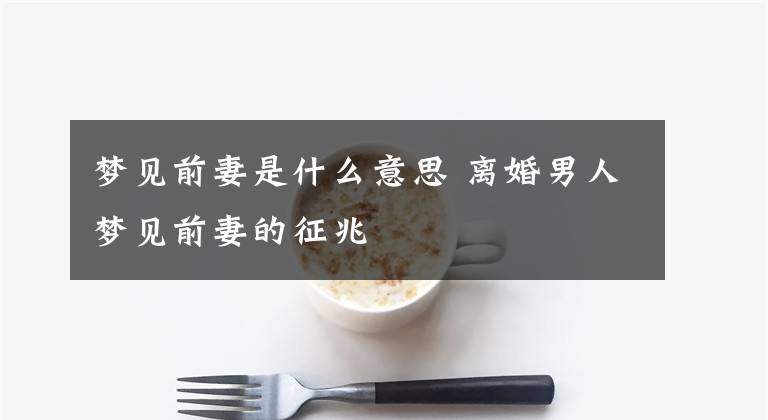 梦见前妻是什么意思 离婚男人梦见前妻的征兆
