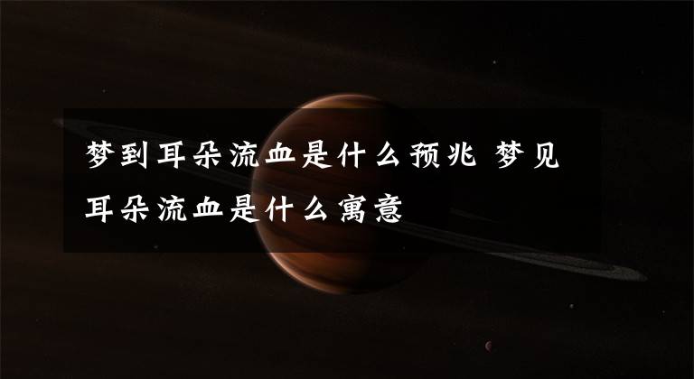 梦到耳朵流血是什么预兆 梦见耳朵流血是什么寓意