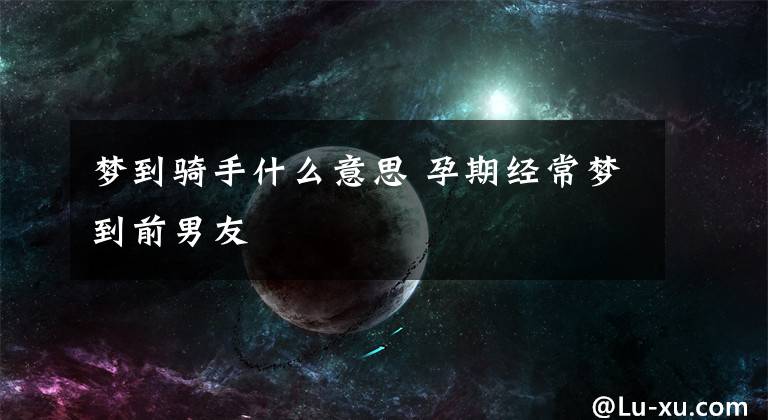 梦到骑手什么意思 孕期经常梦到前男友