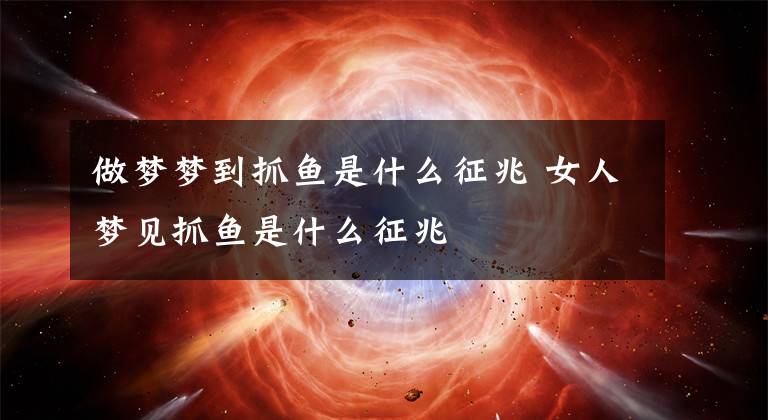 做梦梦到抓鱼是什么征兆 女人梦见抓鱼是什么征兆