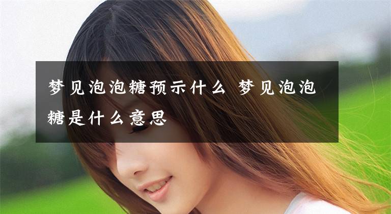 梦见泡泡糖预示什么 梦见泡泡糖是什么意思