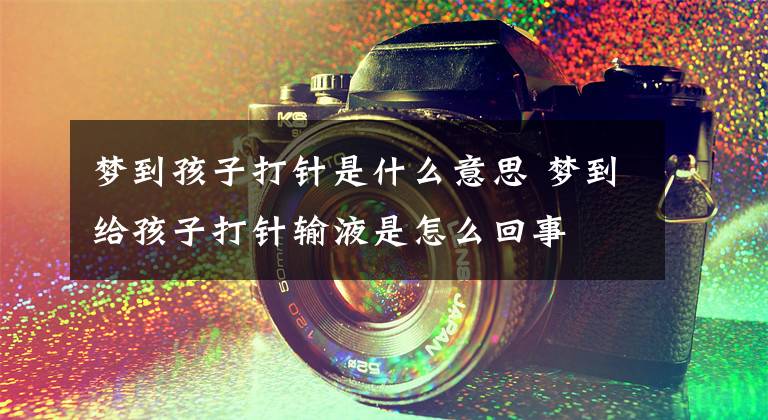 梦到孩子打针是什么意思 梦到给孩子打针输液是怎么回事