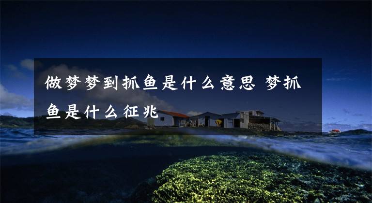 做梦梦到抓鱼是什么意思 梦抓鱼是什么征兆