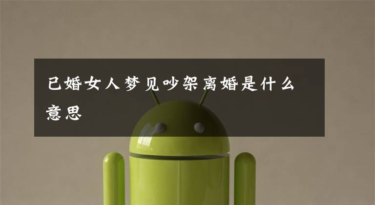 已婚女人梦见吵架离婚是什么意思