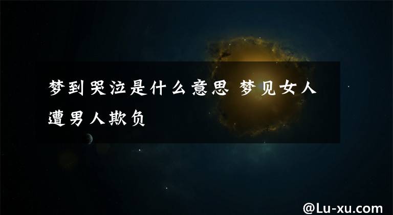 梦到哭泣是什么意思 梦见女人遭男人欺负