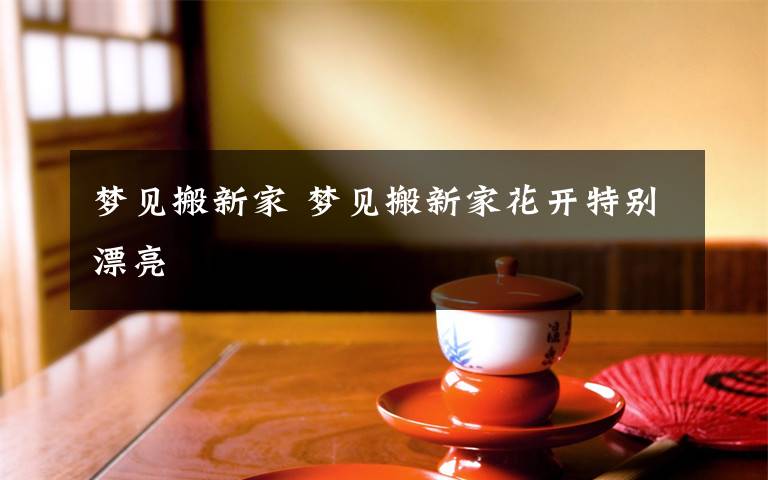 梦见搬新家 梦见搬新家花开特别漂亮