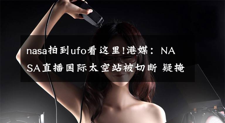 nasa拍到ufo看这里!港媒:NASA直播国际太空站被切断 疑掩饰UFO
