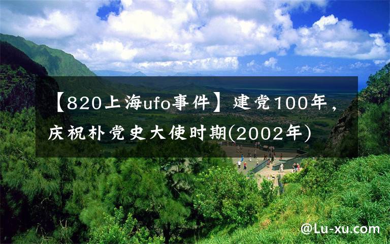 【820上海ufo事件】建党100年,庆祝朴党史大使时期(2002年)